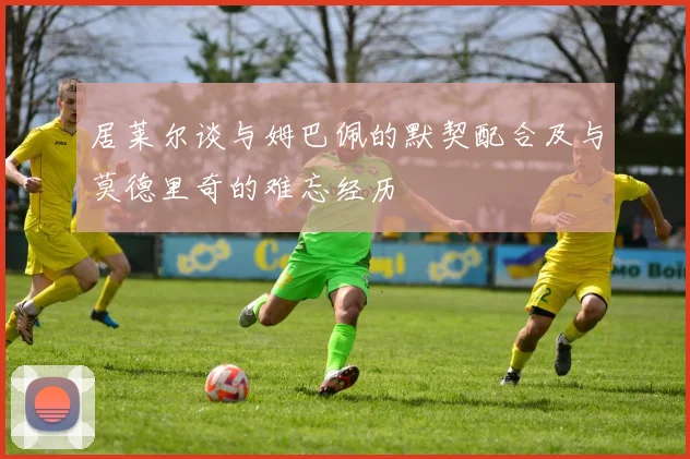 居莱尔谈与姆巴佩的默契配合及与莫德里奇的难忘经历