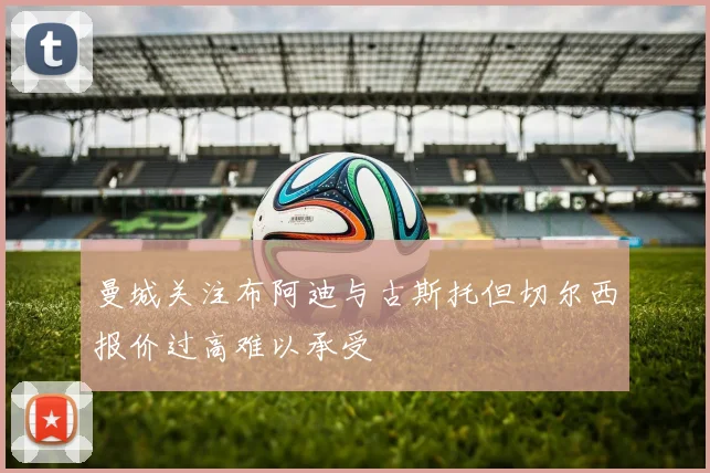 曼城关注布阿迪与古斯托但切尔西报价过高难以承受