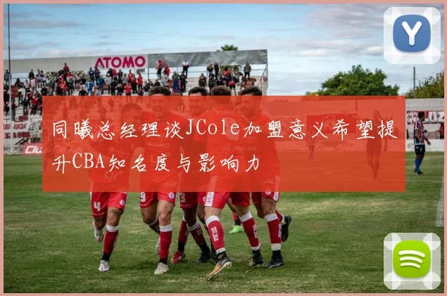 同曦总经理谈JCole加盟意义希望提升CBA知名度与影响力