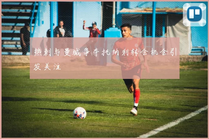 热刺与曼城争夺托纳利转会机会引发关注