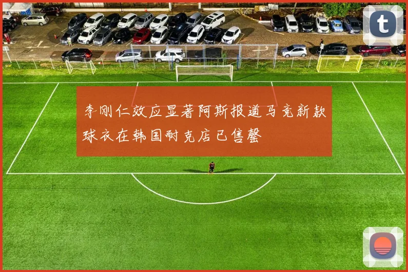 李刚仁效应显著阿斯报道马竞新款球衣在韩国耐克店已售罄
