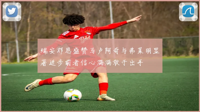 瑞安邓恩盛赞马卢阿奇与弗莱明显著进步前者信心满满敢于出手