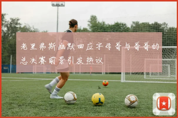 老里弗斯幽默回应字母哥与哥哥的总决赛前景引发热议
