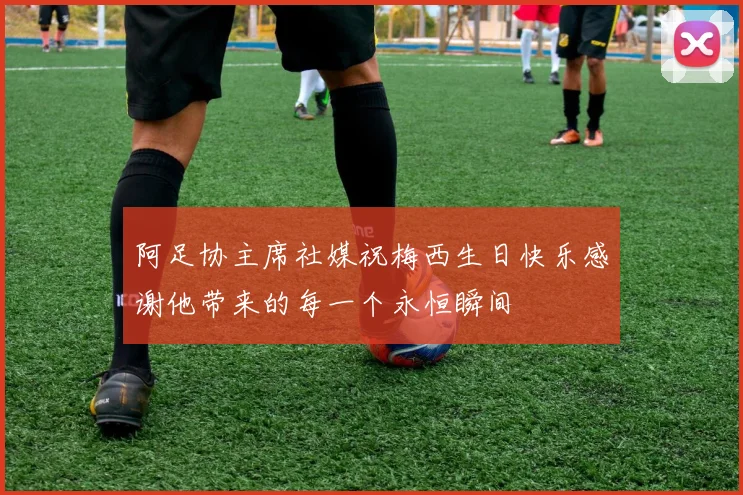 阿足协主席社媒祝梅西生日快乐感谢他带来的每一个永恒瞬间