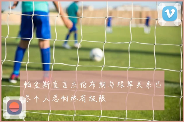 帕金斯直言杰伦布朗与绿军关系已尽个人忍耐终有极限