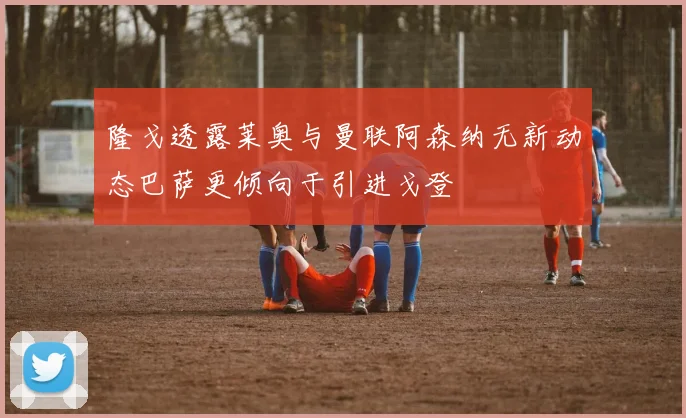 隆戈透露莱奥与曼联阿森纳无新动态巴萨更倾向于引进戈登
