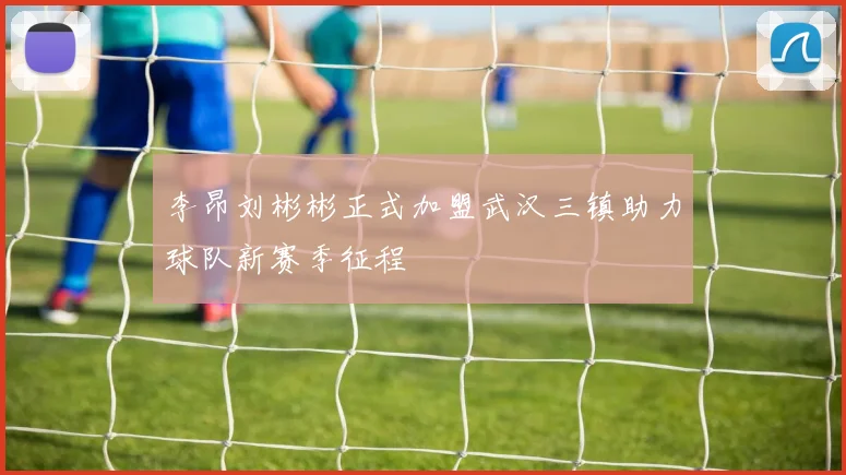 李昂刘彬彬正式加盟武汉三镇助力球队新赛季征程
