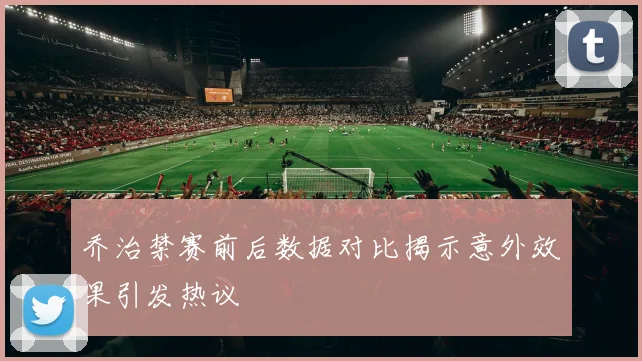 乔治禁赛前后数据对比揭示意外效果引发热议