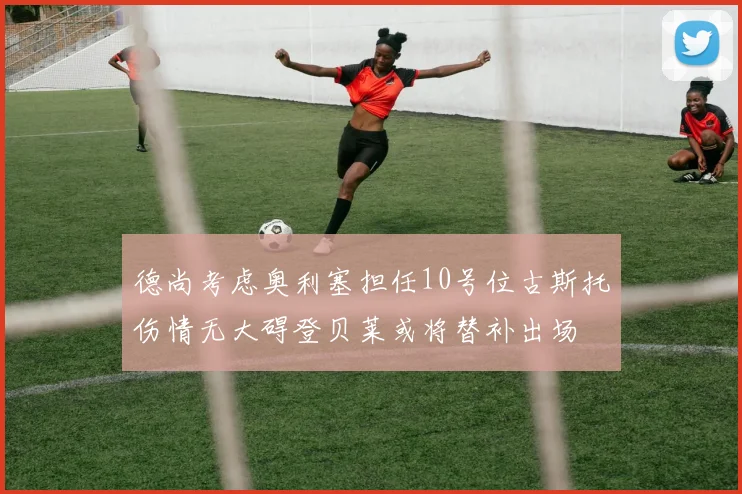 德尚考虑奥利塞担任10号位古斯托伤情无大碍登贝莱或将替补出场