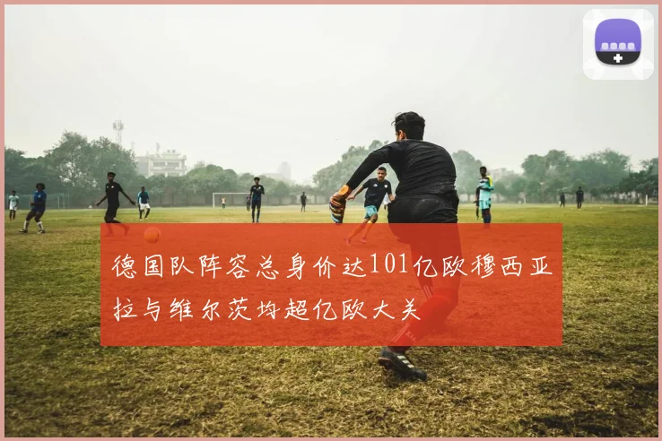 德国队阵容总身价达101亿欧穆西亚拉与维尔茨均超亿欧大关