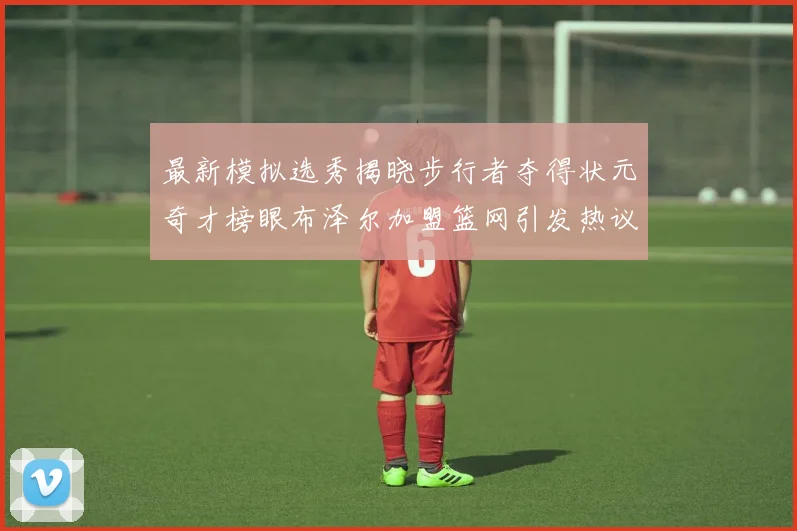 最新模拟选秀揭晓步行者夺得状元奇才榜眼布泽尔加盟篮网引发热议