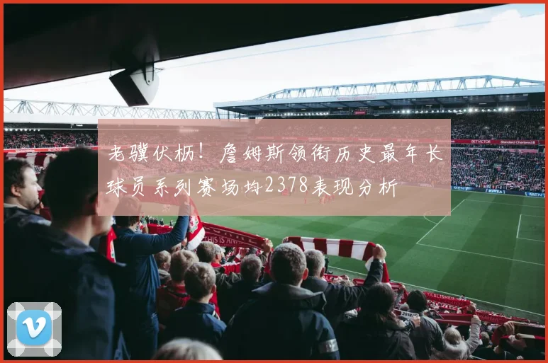老骥伏枥！詹姆斯领衔历史最年长球员系列赛场均2378表现分析
