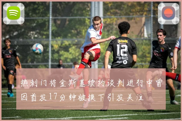 热刺门将金斯基续约谈判进行中曾因首发17分钟被换下引发关注