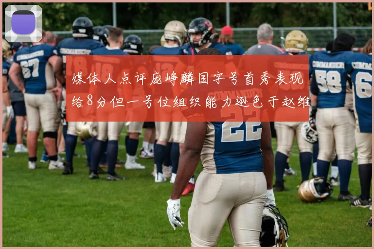 媒体人点评庞峥麟国字号首秀表现给8分但一号位组织能力逊色于赵维伦