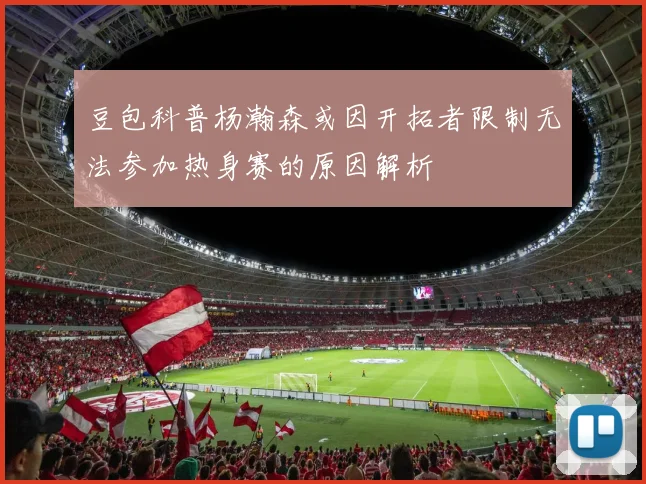 豆包科普杨瀚森或因开拓者限制无法参加热身赛的原因解析