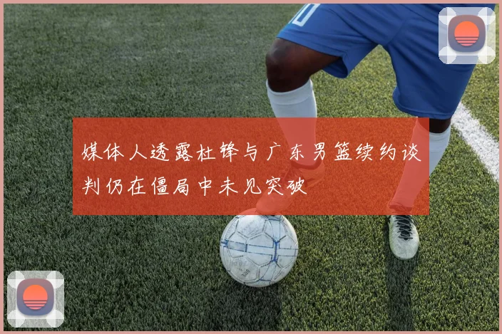 媒体人透露杜锋与广东男篮续约谈判仍在僵局中未见突破