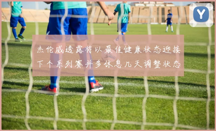 杰伦威透露将以最佳健康状态迎接下个系列赛并多休息几天调整状态