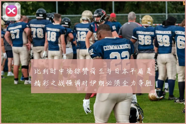 比利时中场称赞荷兰与日本平局是精彩之战强调对伊朗必须全力争胜