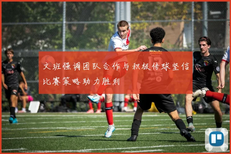 文班强调团队合作与积极传球坚信比赛策略助力胜利