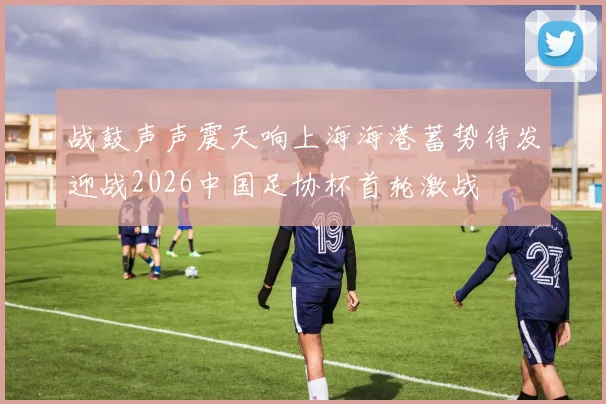 战鼓声声震天响上海海港蓄势待发迎战2026中国足协杯首轮激战