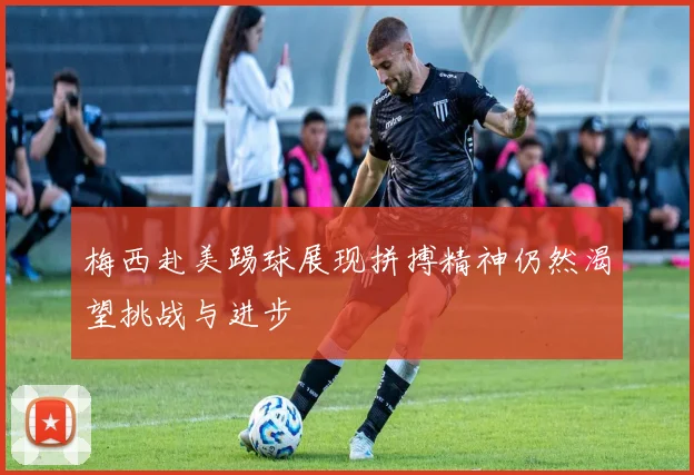 梅西赴美踢球展现拼搏精神仍然渴望挑战与进步