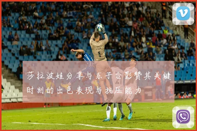 莎拉波娃分享与东子合影赞其关键时刻的出色表现与抗压能力