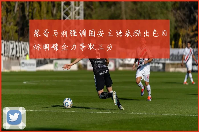 蒙哥马利强调国安主场表现出色目标明确全力争取三分