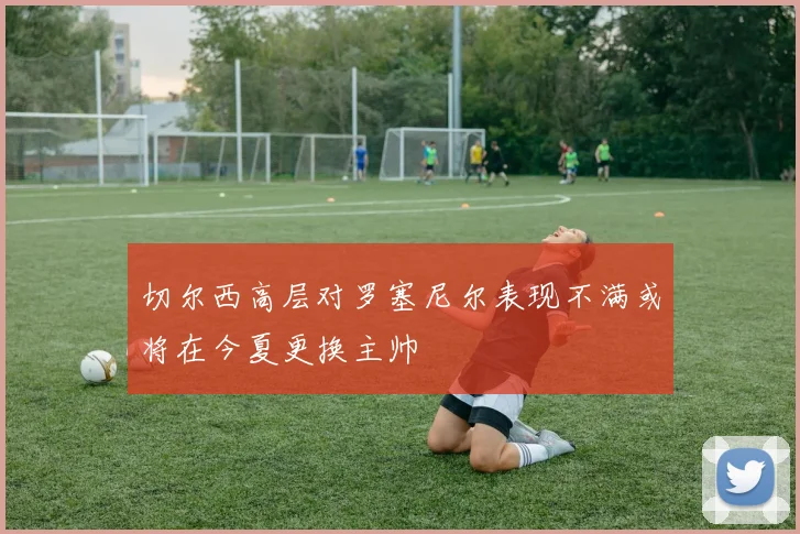 切尔西高层对罗塞尼尔表现不满或将在今夏更换主帅