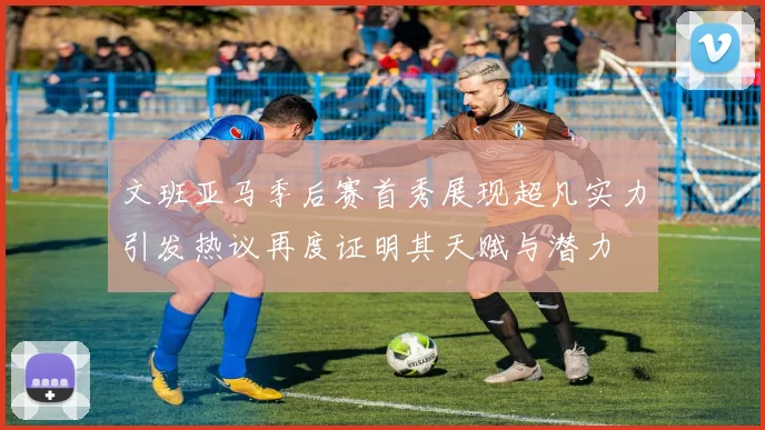 文班亚马季后赛首秀展现超凡实力引发热议再度证明其天赋与潜力