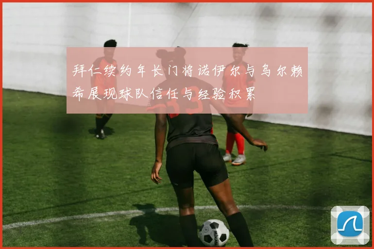 拜仁续约年长门将诺伊尔与乌尔赖希展现球队信任与经验积累