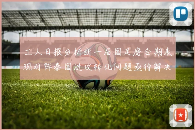 工人日报分析新一届国足磨合期表现对阵泰国进攻转化问题亟待解决