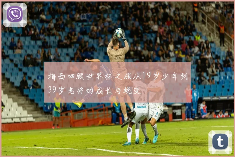 梅西回顾世界杯之旅从19岁少年到39岁老将的成长与蜕变