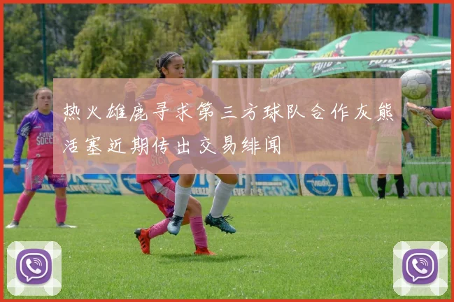 热火雄鹿寻求第三方球队合作灰熊活塞近期传出交易绯闻